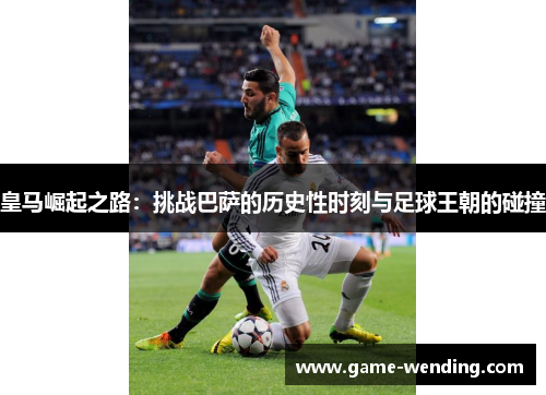 皇马崛起之路：挑战巴萨的历史性时刻与足球王朝的碰撞