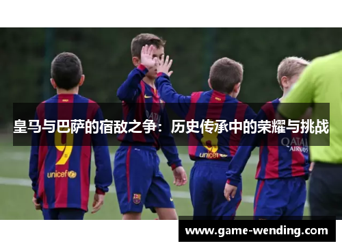 皇马与巴萨的宿敌之争:历史传承中的荣耀与挑战