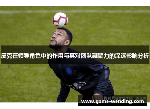 皮克在领导角色中的作用与其对团队凝聚力的深远影响分析