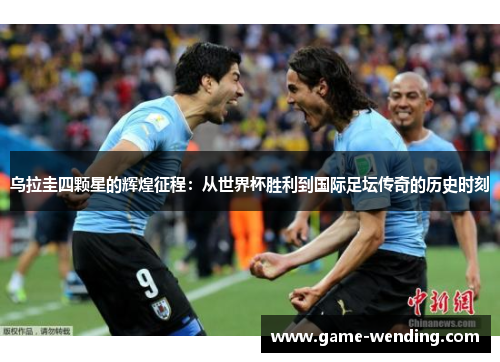乌拉圭四颗星的辉煌征程：从世界杯胜利到国际足坛传奇的历史时刻
